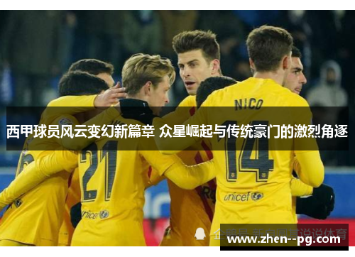 西甲球员风云变幻新篇章 众星崛起与传统豪门的激烈角逐 西甲球员风云变幻新篇章 众星崛起与传统豪门的激烈角逐