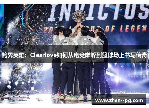 跨界英雄：Clearlove如何从电竞巅峰到篮球场上书写传奇