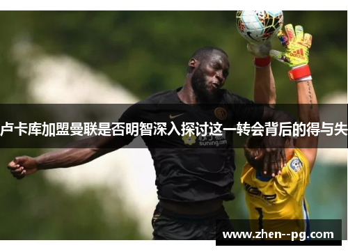 卢卡库加盟曼联是否明智深入探讨这一转会背后的得与失