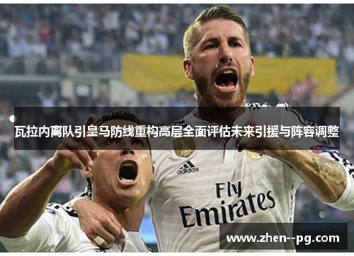 瓦拉内离队引皇马防线重构高层全面评估未来引援与阵容调整 瓦拉内离队引皇马防线重构高层全面评估未来引援与阵容调整