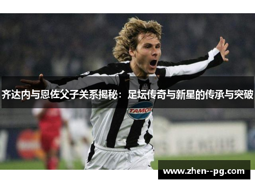 齐达内与恩佐父子关系揭秘：足坛传奇与新星的传承与突破