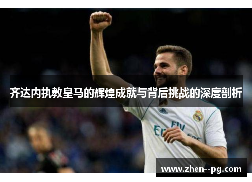 齐达内执教皇马的辉煌成就与背后挑战的深度剖析