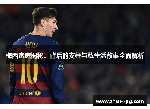 梅西家庭揭秘：背后的支柱与私生活故事全面解析