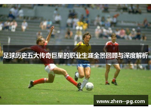 足球历史五大传奇巨星的职业生涯全景回顾与深度解析