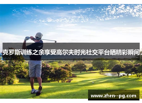克罗斯训练之余享受高尔夫时光社交平台晒精彩瞬间 克罗斯训练之余享受高尔夫时光社交平台晒精彩瞬间