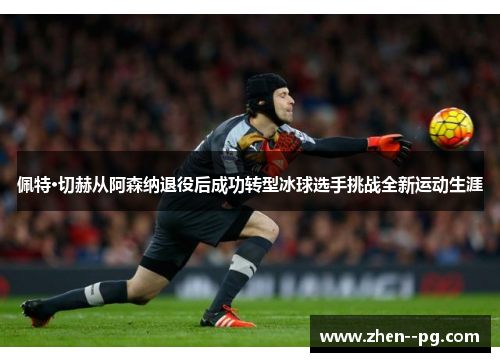 佩特·切赫从阿森纳退役后成功转型冰球选手挑战全新运动生涯